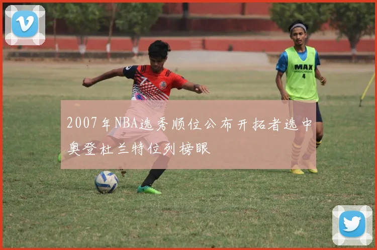 2007年NBA选秀顺位公布开拓者选中奥登杜兰特位列榜眼