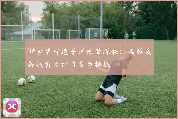OW世界杯选手训练营探秘：高强度备战背后的日常与挑战